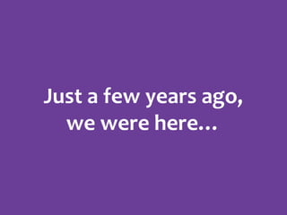 Just a few years ago,
we were here…

 