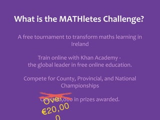 What is the MATHletes Challenge?
A free tournament to transform maths learning in
Ireland
Train online with Khan Academy the global leader in free online education.
Compete for County, Provincial, and National
Championships
Over €10,000 in prizes awarded.
er
v

O
,00
20
€

 