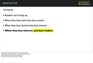 Presentation to




     THE PROBLEM


     • Readers can’t keep up
     • When they lose track they lose context
     • When they lose context they lose interest
     • When they lose interest, you lose readers




 · readers can't keep up with mounting pile of media
· when they lose track of what’s current, they lose context.
· when they lose context, they lose interest.
· when they lose interest, you lose readers.
 