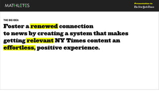 Presentation to




THE BIG IDEA

Foster a renewed connection
to news by creating a system that makes
getting relevant NY Times content an
effortless, positive experience.
 