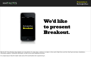 Presentation to




                                                                                       We’d like
                                                                                       to present
                                                                                       Breakout.



With the NY Times Breakout App, Readers can snap photos of a news piece, a photo or an object in their world. Right there and then they'll get overviews, breakdowns,
information graphics, contextual information, as well as any recent headlines & articles.

It's a topical way to help the reader make sense of her world while she’s experiencing it.
 