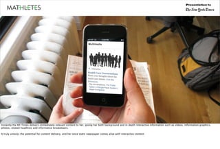 Presentation to




Instantly the NY Times delivers immediately relevant content to her, giving her both background and in depth interactive information such as videos, information graphics,
photos, related headlines and informative breakdowns.

It truly unlocks the potential for content delivery, and her once static newspaper comes alive with interactive content.
 