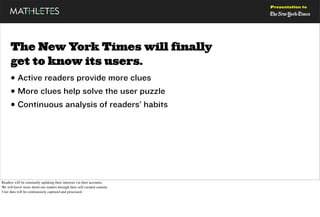 Presentation to




      The New York Times will finally
      get to know its users.
      • Active readers provide more clues
      • More clues help solve the user puzzle
      • Continuous analysis of readers’ habits




Readers will be constantly updating their interests via their accounts.
We will know more about our readers through their self-curated content.
User data will be continuously captured and processed.
 