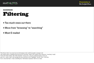 Presentation to




     BACKGROUND


     Filtering
     • Too much news out there
     • Move from “browsing” to “searching”
     • Most E-mailed




We all know there’s too much news & information in the world for people to manage it all
and content usage is changing from the age-old "browsing" model to the modern more interactive "searching" model
On the NY Times Online, The "Most Emailed" articles list is a heavily trafﬁcked feature of the site
part of it’s value is that it sifts through the noise and delivers the “highlights” and the “best” of the day
So it’s clear that there’s value in distilling the "information mountain" thrown at us daily
 