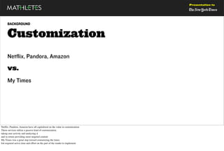 Presentation to




     BACKGROUND


     Customization
     Netflix, Pandora, Amazon

     vs.
     My Times




Netﬂix, Pandora, Amazon have all capitalized on the value in customization
These services utilize a passive kind of customization
taking user activity and analyzing it
and in return providing more targeted content
My Times was a great step toward customizing the times
but required active time and effort on the part of the reader to implement
 