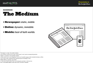 Presentation to




      BACKGROUND


      The Medium
      • Newspaper: static, mobile
      • Online: dynamic, immobile
      • Mobile: best of both worlds




Newspaper is a static, but mobile medium
you can take it with you, but it has a ﬁxed scope. It can’t answer unexpected questions
Online is a dynamic, but immobile medium
all the answers are at your ﬁngertips, but you can’t quickly engage with it outside the home or ofﬁce
you’re tied to desk, separated from experiencing the serendipity of life
Mobile Media is dynamic and mobile
it’s the best of both worlds: Have your interaction and take it with you too
this is why Mobile Media works great with "I'm bored" mentality
 