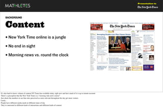 Presentation to




      BACKGROUND


      Content
      • New York Time online is a jungle
      • No end in sight
      • Morning news vs. round the clock




It’s also hard to know volume of content NY Times has available today, right now and how much of it is up to minute accurate
There’s a perception that the New York Times is a "morning only news source”
Just check the numbers to see that sites perceived as more relevant throughout the day get more visitors
Lastly...
People have different media needs at different times of day
They’re interested in different kinds of interactions and different kinds of content
 