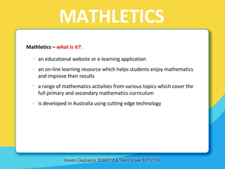 MATHLETICS Mathletics –  what is it? : an educational website or e-learning application an on-line learning resource which helps students enjoy mathematics and improve their results a range of mathematics activities from various topics which cover the full primary and secondary mathematics curriculum is developed in Australia using cutting edge technology 