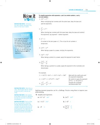 LESSON 2.6 Measure Up

175

To simplify expressions with exponents: a and b are whole numbers; x and y
are real numbers.
	1.  x ax b = x a + b
W
 hen multiplying two numbers with the same base, keep the base and
add the exponents.

Instructor note:  Talk about
the How It Works, focusing on the
version of the rules in words.

	2. 

note

Sticky

nt
If you forget an expone
the probrule, write out
.
lem without exponents
example, should you add
For
nts for
or multiply the expone
4 2? Writing it out, you get
x x
is
x · x · x · x · x · x which
6 We can see the rule is to
x .
the
keep the base and add
exponents.

xa
xb

= xa-b

W
 hen dividing two numbers with the same base, keep the base and subtract
the exponents, top exponent – bottom exponent.
	3.  x 0 = 1
A
 number to the zero power is 1. This is true for all numbers x
except zero.
	4.  (x a)b = x a b
When taking a power to a power, multiply the exponents.
	5.  (x y) a = x a y a
When taking a product to a power, apply the exponent to each factor.
x a
xa
	6.  a b = a
y
y

W
 hen taking a quotient to a power, apply the exponent to the numerator and
denominator.

For example:
Work with the coefficients and
	1.	 ( - 3x 2x 5) ( - 6x 2) = ( -3x 7) ( -6x 2) = 18x 9	
the exponents separately.
Be
	2.	 ( - 2x 4)4 = ( -2)4 (x 4)4 = 16x 16	 careful to apply the exponent
of 4 to -2, not just to 2.
x 15
x 15
	
Simplify the numerator
	3.	 2 3 = 6 = x 9
and denominator first.
(x )
x
Instructor note:  Work #6 as a
class. Talk through how you choose
to start and which rules you are
using.
Instructor note:  Ask students
for the base in 6d and 6e. Identifying
the base will help when simplifying
the expression.
Instructor note:  Point out that
6f can be simplified in more than
one way: Apply the exponent to the
numerator and denominator and then
simplify or simplify first and then apply the exponent. You might want to
simplify the expression both ways and
discuss the pros and cons of each.

ALMY8454_01_AIE_C02.indd 175

Applying exponent properties can be a challenge. Practice using them to improve your
understanding.
	6.	Simplify each expression.
	a.	 17x2 # 2x5  34x7	

b.  (4x4)2  16x 8

	c.	 ( -5x 3)2  25x 6	

d.  ( -8)0  1

	e.	 -80  -1	

f.  a

3x4 2 x 2
b  
4
6x3

5/31/13 5:12 AM

 