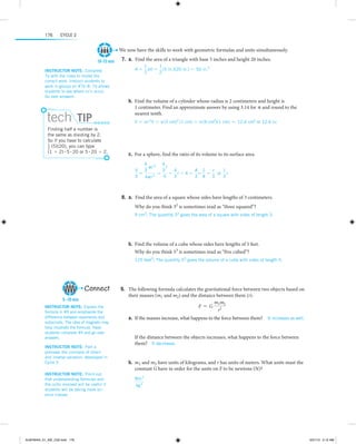 176

Cycle 2

We now have the skills to work with geometric formulas and units simultaneously.
10-15 min
Instructor note:  Complete
7a with the class to model the
correct work. Instruct students to
work in groups on #7b–8. 7b allows
s
­ tudents to see where cc’s occur.
Go over answers.

tech Tip
Finding half a number is
the same as dividing by 2.
So if you have to calculate
1
2 (5)(20), you can type
(1 , 2) # 5 # 20 or 5 # 20 , 2.

	7.	  . ind the area of a triangle with base 5 inches and height 20 inches.
a F
A =

1
1
bh = (5 in.)(20 in.) = 50 in.2
2
2

 
 
	b.	 Find the volume of a cylinder whose radius is 2 centimeters and height is
1 centimeter. Find an approximate answer by using 3.14 for π and round to the
nearest tenth.
V = πr 2h = π (2 cm)2 (1 cm) = π (4 cm2)(1 cm) ≈ 12.6 cm3 or 12.6 cc

 
 
	c.	 For a sphere, find the ratio of its volume to its surface area.
4 3
4
r
πr
4
1
V
3
3
4 1
r
= r , 4 = r# =
or r
=
=
S
4
3
3 4
3
3
4πr 2

 
 
	8.	  .  Find the area of a square whose sides have lengths of 3 centimeters.
a
Why do you think 32 is sometimes read as “three squared”?
9 cm2; The quantity 32 gives the area of a square with sides of length 3.

 
 
	b.	 Find the volume of a cube whose sides have lengths of 5 feet.
Why do you think 53 is sometimes read as “five cubed”?
125 feet3; The quantity 53 gives the volume of a cube with sides of length 5.

 

Connect
5–10 min
Instructor note:  Explain the
formula in #9 and emphasize the
difference between exponents and
subscripts. The idea of magnets may
help illustrate the formula. Have
students complete #9 and go over
answers.
Instructor note:  Part a
p
­ reviews the concepts of direct
and inverse variation, developed in
Cycle 3.
Instructor note:  Point out
that understanding formulas and
the units involved will be useful if
students will be taking more science classes.

ALMY8454_01_AIE_C02.indd 176

  
	9.	 The following formula calculates the gravitational force between two objects based on
their masses (m1 and m2) and the distance between them (r).
m1m2
F = G 2
r
	a.	 If the masses increase, what happens to the force between them?  It increases as well.
If the distance between the objects increases, what happens to the force between
them?  It decreases.
 
	b.	 m1 and m2 have units of kilograms, and r has units of meters. What units must the
constant G have in order for the units on F to be newtons (N)?
Nm 2
kg 2

   

5/31/13 5:12 AM

 