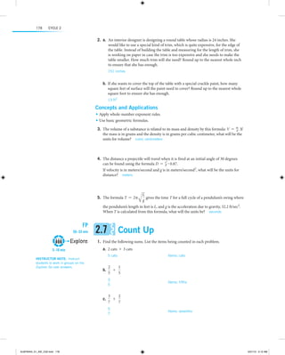178

Cycle 2

	2.  a.  n interior designer is designing a round table whose radius is 24 inches. She
	 A
would like to use a special kind of trim, which is quite expensive, for the edge of
the table. Instead of building the table and measuring for the length of trim, she
is working on paper in case the trim is too expensive and she needs to make the
table smaller. How much trim will she need? Round up to the nearest whole inch
to ensure that she has enough.
151 inches

 
	b.	 If she wants to cover the top of the table with a special crackle paint, how many
square feet of surface will the paint need to cover? Round up to the nearest whole
square foot to ensure she has enough.
13 ft2 

Concepts and Applications
•	 Apply whole-number exponent rules.
•	 Use basic geometric formulas.

	3.	The volume of a substance is related to its mass and density by this formula: V = m. If
d
the mass is in grams and the density is in grams per cubic centimeter, what will be the
units for volume?  cubic centimeters

	4.	The distance a projectile will travel when it is fired at an initial angle of 30 degrees
2
can be found using the formula D = vg # 0.87.
If velocity is in meters/second and g is in meters/second2, what will be the units for
distance?  meters
 
	5.	The formula T = 2π

L
gives the time T for a full cycle of a pendulum’s swing where
Ag

		 the pendulum’s length in feet is L, and g is the acceleration due to gravity, 32.2 ft/sec2.
When T is calculated from this formula, what will the units be?  seconds

FP
50–55 min

Explore
5–10 min
Instructor note:  Instruct
students to work in groups on the
Explore. Go over answers.

2.7

Count Up

	1.	Find the following sums. List the items being counted in each problem.
	a.	 2 cats + 3 cats
5 cats	

Items: cats

  
2
1
	b.	
+
5
5
3
	
5

Items: fifths

  
3
2
	c.	
+
7
7
5
	
7

Items: sevenths

  

ALMY8454_01_AIE_C02.indd 178

5/31/13 5:12 AM

 