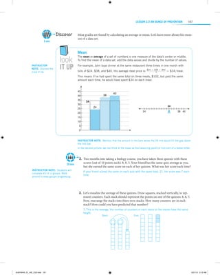 LESSON 2.5 An Ounce of Prevention

Discover
5 min

Instructor
note:  Discuss the
Look It Up.

look

it up

167

Most grades are found by calculating an average or mean. Let’s learn more about this measure of a data set.

Mean
The mean or average of a set of numbers is one measure of the data’s center or middle.
To find the mean of a data set, add the data values and divide by the number of values.
For example, John buys dinner at the same restaurant three times in one month with
bills of $24, $38, and $40. His average meal price is:

$24 + $38 + $40
3

= $34meal.

This means if he had spent the same total on three meals, $102, but paid the same
amount each time, he would have spent $34 on each meal.

45

38

40
35
30

40

34
34

24

25

24

20

38 40

15
10
5
0

Instructor note:  Mention that the amount in the bars above the 34 line would fill the gap above
the first bar.
In the second picture, we can think of the mean as the balancing point (or fulcrum) of a teeter-totter.

20 min
Instructor note:  Students will
complete #2–6 in groups. Walk
around to keep groups progressing.

	2.	Two months into taking a biology course, you have taken three quizzes with these
scores (out of 10 points each): 8, 8, 5. Your friend has the same quiz average as you,
but she earned the same score on each of her quizzes. What was her score each time?
If your friend scored the same on each quiz with the same total, 21, her score was 7 each
time.

 
  
	3.	Let’s visualize the average of these quizzes. Draw squares, stacked vertically, to represent counters. Each stack should represent the points on one of the quizzes: 8, 8, 5.
Now, ­ earrange the stacks into three even stacks. How many counters are in each
r
stack? How could you have predicted that number?
7; This is the average, the number of counters in each stack so the stacks have the same
height.
Start:

End:

 
  

ALMY8454_01_AIE_C02.indd 167

5/31/13 5:12 AM

 
