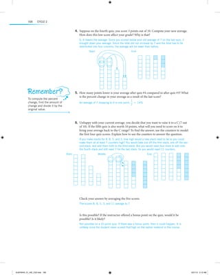 168

Cycle 2

	4.	Suppose on the fourth quiz, you score 3 points out of 10. Compute your new average.
How does this low score affect your grade? Why is that?
6; It lowers the average. Since you scored below your old average of 7 on the last quiz, it
brought down your average. Since the total did not increase by 7 and the total has to be
d
­ istributed into four columns, the average will be lower than before.
Start:

End:

   
  

Remember?

	5.	How many points lower is your average after quiz #4 compared to after quiz #3? What
is the percent change in your average as a result of the last score?

To compute the percent
change, find the amount of
change and divide it by the
original value.

An average of 7 dropping to 6 is one point;

1
≈ 14%
7

 
 
	6.	Unhappy with your current average, you decide that you want to raise it to a C (7 out
of 10). If the fifth quiz is also worth 10 points, what will you need to score on it to
bring your average back to the C range? To find the answer, use the counters to model
the first four quiz scores. Explain how to use the counters to answer the question.
If you make stacks for 8, 8, 5, and 3, how high would a new stack need to be so you could
make them all at least 7 counters high? You would take one off the first stack, one off the second stack, and add them both to the third stack. But you would need four more to add onto
the fourth stack and still need 7 for the last stack. So you would need 11 counters.
Start:

Middle:

     

End:

Check your answer by averaging the five scores.
The scores 8, 8, 5, 3, and 11 average to 7.

  
Is this possible? If the instructor offered a bonus point on the quiz, would it be
p
­ ossible? Is it likely?
Not possible on a 10-point quiz. If there was a bonus point, then it could happen. It is
u
­ nlikely since the student never scored that high on the earlier material in the course.

    

ALMY8454_01_AIE_C02.indd 168

5/31/13 5:12 AM

 