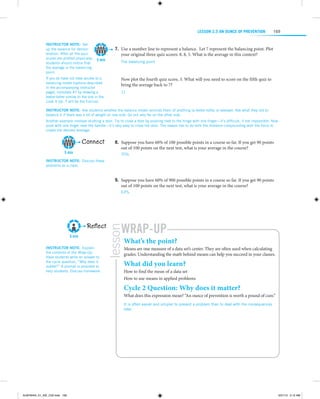 LESSON 2.5 An Ounce of Prevention
Instructor note:  Set
up the balance for demonstration. After all the quiz
scores are plotted physically,
students should notice that
the average is the balancing
point.

5 min

If you do have not have access to a
balancing model (options described
in the accompanying instructor
page), complete #7 by drawing a
teeter-totter similar to the one in the
Look It Up. 7 will be the fulcrum.

169

	7.	Use a number line to represent a balance. Let 7 represent the balancing point. Plot
your original three quiz scores: 8, 8, 5. What is the average in this context?
The balancing point

  
Now plot the fourth quiz score, 3. What will you need to score on the fifth quiz to
bring the average back to 7?
11

 

Instructor note:  Ask students whether the balance model ­eminds them of anything ­a teeter-totter or seesaw). Ask what they did to
r
(
balance it if there was a lot of weight on one side. Go out very far on the other side.
Another example involves shutting a door. Try to close a door by pushing next to the hinge with one finger—it’s difficult, if not impossible. Now
push with one finger near the handle—it’s very easy to close the door. The reason has to do with the distance compounding with the force to
create the desired leverage.

Connect
5 min

	8.	Suppose you have 60% of 100 possible points in a course so far. If you get 90 points
out of 100 points on the next test, what is your average in the course?
75%

Instructor note:  Discuss these
problems as a class.

 
	9.	Suppose you have 60% of 900 possible points in a course so far. If you get 90 points
out of 100 points on the next test, what is your average in the course?
63%

 

5 min
Instructor note:  Explain
the contents of the Wrap-Up.
Have ­ tudents write an answer to
s
the ­ ycle question, “Why does it
c
m
­ atter?” A prompt is provided to
help students. Discuss homework.

Wrap-Up

lesson

Reflect

What’s the point?

Means are one measure of a data set’s center. They are often used when calculating
grades. Understanding the math behind means can help you succeed in your classes.

What did you learn?

How to find the mean of a data set
How to use means in applied problems

Cycle 2 Question: Why does it matter?

What does this expression mean? “An ounce of prevention is worth a pound of cure.”
It is often easier and simpler to prevent a problem than to deal with the consequences
later.

ALMY8454_01_AIE_C02.indd 169

5/31/13 5:12 AM

 