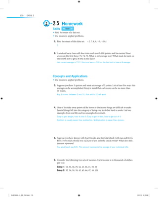 170

Cycle 2

2.5  Homework
Skills 

MyMathLab

•	 Find the mean of a data set.
•	 Use means in applied problems.

	1.	Find the mean of this data set:  -2, 7, 8, 4, -1, -10, 1
1

 
	2.	A student has a class with four tests, each worth 100 points, and has earned these
scores on the first three: 75, 74, 71. What is her average now? What must she earn on
the fourth test to get a B (80) in the class?
Her current average is 73.3. She must earn a 100 on the last test to have a B average.

 
 

Concepts and Applications
•	 Use means in applied problems.

	3.	Suppose you have 3 quizzes and want an average of 7 points. List at least five ways this
average can be accomplished. Keep in mind that each score can be no more than
10 points.
Any 3 scores, between 0 and 10, that add to 21 will work.

 
 
	4.	One of the take-away points of the lesson is that some things are difficult to undo.
Several things fall into the category of being easy to do but hard to undo. List two
examples from real life and two examples from math.
Easy to gain weight, hard to lose it. Easy to get in debt, hard to get out of it.
Addition is usually easier than subtraction. Multiplication is easier than division.

  
 
 
	5.	Suppose you have dinner with four friends, and the total check (with tax and tip) is
$155. How much should you each pay if you split the check evenly? What does this
amount represent?
You would each pay $31. This amount represents the average of your individual bills.

 
 
	6.	Consider the following two sets of incomes. Each income is in thousands of dollars
per year.
Group 1: 32, 36, 38, 39, 42, 43, 44, 47, 49, 50 
Group 2: 32, 36, 38, 39, 42, 43, 44, 47, 49, 150

ALMY8454_01_AIE_C02.indd 170

5/31/13 5:12 AM

 