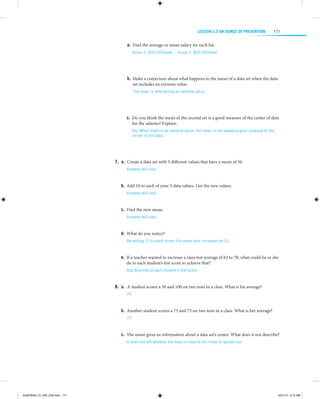 LESSON 2.5 An Ounce of Prevention

171

a.	 Find the average or mean salary for each list.
Group 1: $42,000/year;  Group 2: $52,000/year

b.	 Make a conjecture about what happens to the mean of a data set when the data
set includes an extreme value.
The mean is affected by an extreme value.

 
 
c.	 Do you think the mean of the second set is a good measure of the center of data
for the salaries? Explain.
No. When there is an extreme value, the mean is not always a good measure of the
center of the data.

 
 
	7.	  .  Create a data set with 5 different values that have a mean of 50.
a
Answers will vary. 

 
	b.	 Add 10 to each of your 5 data values. List the new values.
Answers will vary. 

 
	c.	 Find the new mean.
Answers will vary. 

 
	d.	 What do you notice?
By adding 10 to each score, the mean also increases by 10.

  
	e.	 If a teacher wanted to increase a class test average of 62 to 70, what could he or she
do to each student’s test score to achieve that?
Add 8 points to each student’s test score.

  
	8.	  .  A student scores a 50 and 100 on two tests in a class. What is his average?
a
75

 
	b.	 Another student scores a 75 and 75 on two tests in a class. What is her average?
75

 
	c.	 The mean gives us information about a data set’s center. What does it not describe?
It does not tell whether the data is close to the mean or spread out.

 

ALMY8454_01_AIE_C02.indd 171

5/31/13 5:12 AM

 