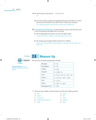 172

Cycle 2

	9.	  .  Find the mean of this data set:  7, 13, 6, 14, 5, 15
a
10

 
	b.	 If you were to draw a number line and label all the points in the data set as well as
the mean, where should the mean fall? Do this to confirm your conjecture.
10 is the balancing point if we think of the number line as a teeter-totter.

 
	10.	 Looking forward, looking back  For each statement, incorrect units have been used.
Correct the statement and explain why it was wrong.
	a.	 The average height of the males in our class is 69 square inches.
It should be 69 inches. Height is a linear measurement, not an area.

 
	b.	 The average square footage of homes in this town is 1,500 feet.
It should be 1,500 square feet. Square footage is a measurement of area, which uses
square units.

 
 

65–70 min

Explore
5–10 min

2.6

Measure Up

Here are some commonly used geometric formulas.
A = lw

Parallelogram

A = bh

Triangle

A =

1
2 bh

Trapezoid

A =

1
2 h (B

Circle

d = 2r, A = πr 2, C = 2πr = πd

Cylinder

V = πr 2h, S = 2πr 2 + 2πrh

Cone

V =

1
2
3 πr h

Sphere

V =

4
3
3 πr ,

Rectangular Prism

Instructor note:  Instruct
students to work in groups on the
Explore.

Rectangle

V = lwh

+ b)

S = 4πr 2

	1.	There are many variables in these formulas. List what each variable represents.
A  area
V  volume
S  surface area
B  longer base of a trapezoid
l  length

ALMY8454_01_AIE_C02.indd 172

w  width
b  base
r  radius
d  diameter
h  height

5/31/13 5:12 AM

 