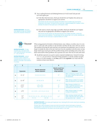 LESSON 2.6 Measure Up

173

	2.	Ana is making brownies and debating between an 8-inch round cake pan and
an 8-inch square pan.
	a.	 If she likes thick brownies, which pan should she use? Explain why and use an
a
­ ppropriate calculation to support your answer.
She should use the round pan because the bottom has a smaller area, forcing the
brownies to be thicker. The area for the round pan is approximately 50.3 square inches,
whereas the area for the square pan is 64 square inches.     

Instructor note:  Bring the
class together and go over answers.
Discuss the Discover introduction.

Discover
30 min
Instructor note:  To help
students see a calculation with
units, write this volume calculation:
V = π(4 cm)2(8 cm).
Instructor note:  Instruct
students to work in groups to
complete the third column of #3
without a calculator. Give students
5 minutes.

1

	b.	 If she wants as much crispy edge as possible, which pan should she use? Explain
why and use an appropriate calculation to support your answer.
She should use the square pan because that pan has a larger perimeter, producing
more crust on the brownies. The perimeter for the square pan is 32 inches, whereas the
p
­ erimeter for the round pan is approximately 25 inches.     

When using geometric formulas to find perimeter, area, volume, or surface area, it is common to work only with numbers in the formulas and then list the units with our answer.
This method of leaving the units until last can sometimes be problematic since it is easy to
forget to include the units at the end. And even if we do remember to list the units, we may
forget which type of unit goes with the problem being solved. Including units in the calculation solves both of these problems, but it presents new ones. How do we work with units?
	3.	Recall that exponents are used to express repeated multiplication. Instead of writing
2 # 2 # 2 # 2, we can write 24. The factor being repeated is 2, and the number of repetitions is 4. In this example, 2 is the base, and 4 is the exponent. Let’s work with this
notation to learn more about it.

2

3

4

5

Expression

Rewrite expression
without exponents

Rewrite result from
the third column
using exponents

Conjecture

a.

53 # 54

5#5#5#5#5#5#5

57

When multiplying numbers with
like bases, keep the base and add
the exponents.

b.

(3 # 5)2

(3 # 5) # (3 # 5)

32 # 52

When taking a product to a power,
apply the exponent to each factor.

c.

2 2
a b
3

2
2
a b#a b
3
3

d.

(73)2

(7 # 7 # 7)2 = (7 # 7 # 7) # (7 # 7 # 7)

76

When taking a power to a power,
multiply the exponents.

e.

115

11 # 11 # 11 # 11 # 11
11 # 11 # 11 # 11 # 11
=
11 # 11
11 # 11

113

When dividing numbers with like
bases, keep the base and subtract
the exponents (top – bottom).

112

22
32

When taking a quotient to a
power, apply the exponent to the
numerator and denominator.

Instructor note:  As a class, go through each row, checking the 3rd column result and completing
the 4th column together.
For each row, instruct students to look only at the 2nd and 4th columns and make a conjecture
allowing them to skip directly from the 2nd to the 4th column. List conjectures in the last column.
Point out that examples do not prove a rule but are helpful in this case.

ALMY8454_01_AIE_C02.indd 173

5/31/13 5:12 AM

 