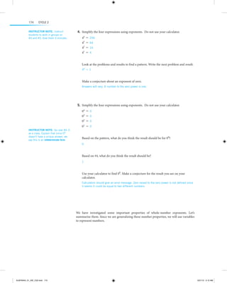 174

Cycle 2

Instructor note:  Instruct
students to work in groups on
#4 and #5. Give them 5 minutes.

	4.	Simplify the four expressions using exponents. Do not use your calculator.
44
43
42
41

=
=
=
=

256
64
16
4

Look at the problems and results to find a pattern. Write the next problem and result.
40 = 1

  
Make a conjecture about an exponent of zero.
Answers will vary. A number to the zero power is one.

 
 
	5.	Simplify the four expressions using exponents. Do not use your calculator.
04 = 0
03 = 0
02 = 0
Instructor note:  Go over #4–5
as a class. Explain that since 00
doesn’t have a unique answer, we
say this is an indeterminate form.

01 = 0
Based on the pattern, what do you think the result should be for 00?
0

 
Based on #4, what do you think the result should be?
1 

 
Use your calculator to find 00. Make a conjecture for the result you see on your
calculator.
Calculators should give an error message. Zero raised to the zero power is not defined since
it seems it could be equal to two different numbers.

 

 
We have investigated some important properties of whole-number exponents. Let’s
s
­ ummarize them. Since we are generalizing these number properties, we will use variables
to represent numbers.

ALMY8454_01_AIE_C02.indd 174

5/31/13 5:12 AM

 
