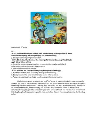 Grade Level: 3rd grade<br />GPS: <br />-M3N3. Students will further develop their understanding of multiplication of whole<br />numbers and develop the ability to apply it in problem solving.<br />g. Solve problems requiring multiplication.<br />-M3N4. Students will understand the meaning of division and develop the ability to<br />apply it in problem solving.<br />c. Recognize problem-solving situations in which division may be applied and<br />write corresponding mathematical expressions.<br />f. Solve problems requiring division.<br />-M3P1. Students will solve problems (using appropriate technology).<br />a. Build new mathematical knowledge through problem solving.<br />b. Solve problems that arise in mathematics and in other contexts.<br />c. Apply and adapt a variety of appropriate strategies to solve problems.<br />I feel this book would be appropriate for 2nd-4th grade.  It is a good book with great pictures for the kids, but some of the vocabulary may be difficult.  It is a book about recycling, which goes along with the third grade standard pollution.  Litterbug Doug is wasteful and lazy.  He hates recycling.  He only has rat friends and two cats, and a whole big pile of waste!  Michael Recycle comes to the rescue to convince Litterbug Doug that he needs to recycle so he can have friends and live in a clean environment.  Litterbug Doug finally agrees to recycle his mess and take a shower.  He ends up becoming the litter bug police. <br />Directions: Use multiplication or division to complete the word problems from Michael Recycle meets Litterbug Doug.  Explain what your numbers MEAN, how did you get the answer?<br />,[object Object]