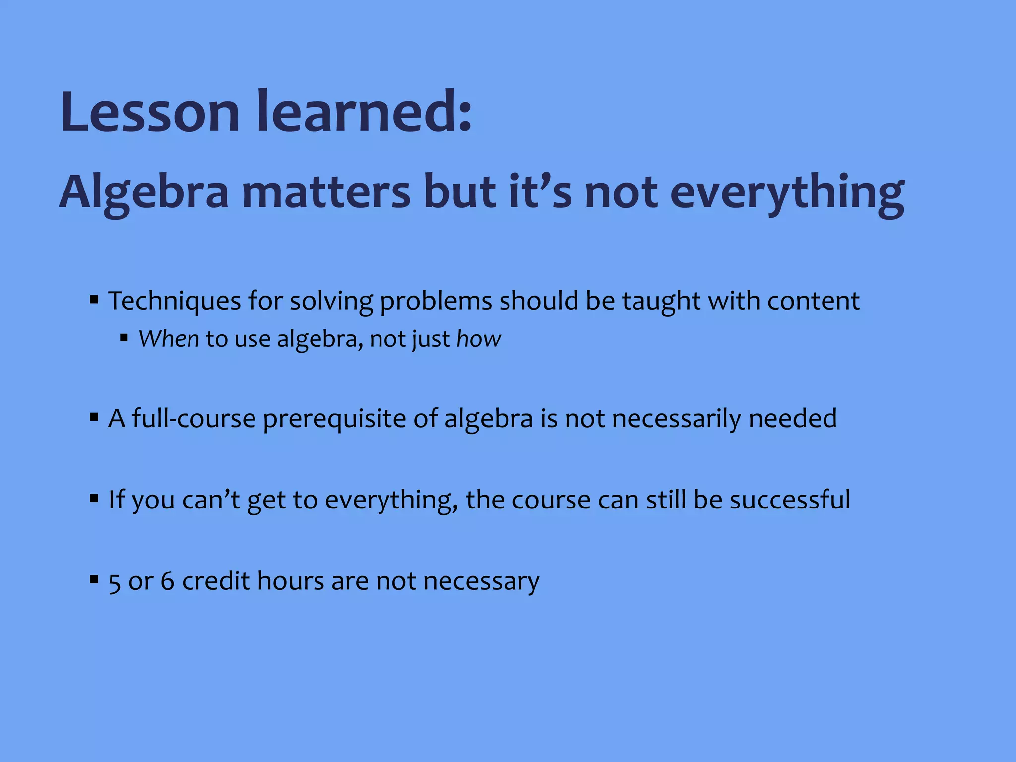  Techniques for solving problems should be taught with content
 When to use algebra, not just how
 A full-course prerequisite of algebra is not necessarily needed
 If you can’t get to everything, the course can still be successful
 5 or 6 credit hours are not necessary
Lesson learned:
Algebra matters but it’s not everything
 