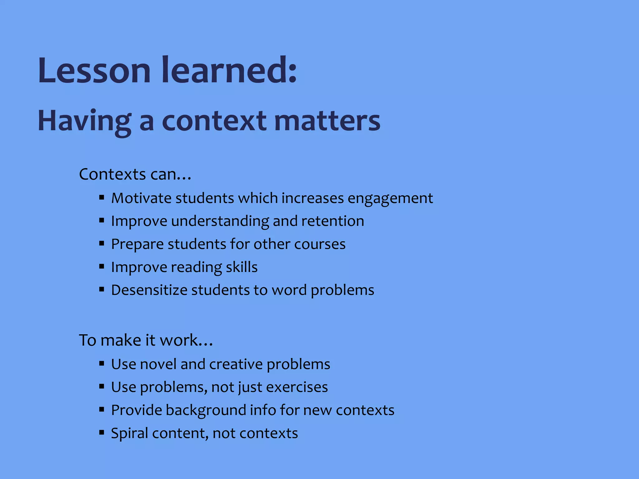 Contexts can…
 Motivate students which increases engagement
 Improve understanding and retention
 Prepare students for other courses
 Improve reading skills
 Desensitize students to word problems
To make it work…
 Use novel and creative problems
 Use problems, not just exercises
 Provide background info for new contexts
 Spiral content, not contexts
Lesson learned:
Having a context matters
 