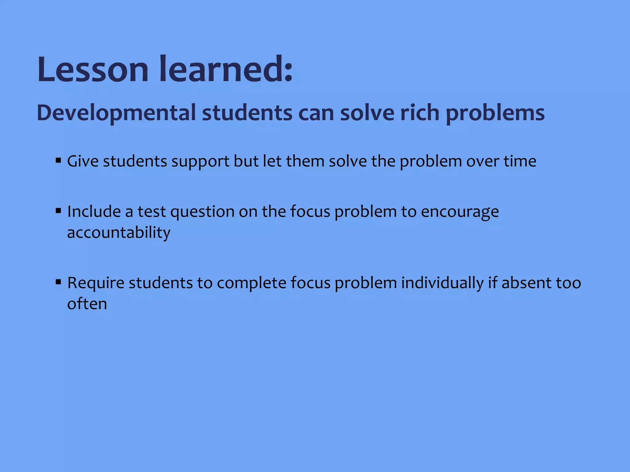  Give students support but let them solve the problem over time
 Include a test question on the focus problem to encourage
accountability
 Require students to complete focus problem individually if absent too
often
Lesson learned:
Developmental students can solve rich problems
 