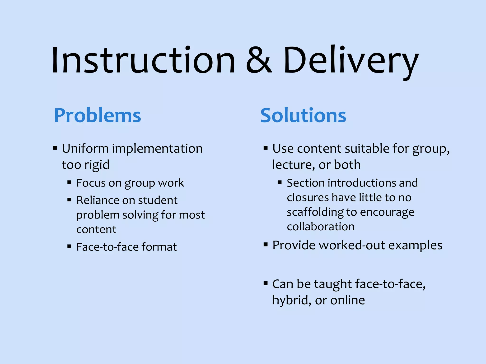 Instruction & Delivery
 Uniform implementation
too rigid
 Focus on group work
 Reliance on student
problem solving for most
content
 Face-to-face format
 Use content suitable for group,
lecture, or both
 Section introductions and
closures have little to no
scaffolding to encourage
collaboration
 Provide worked-out examples
 Can be taught face-to-face,
hybrid, or online
Problems Solutions
 
