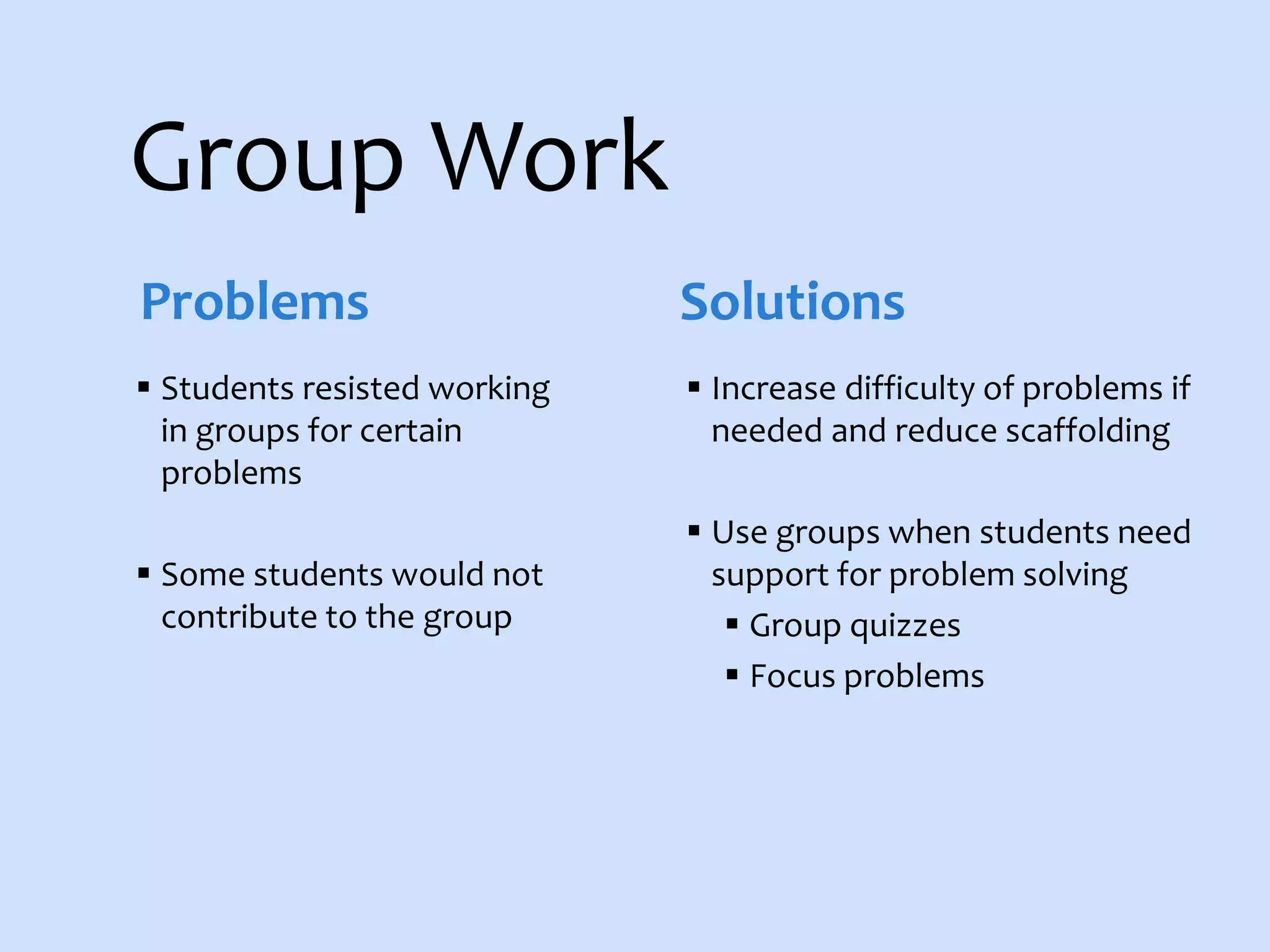 Group Work
 Students resisted working
in groups for certain
problems
 Some students would not
contribute to the group
 Increase difficulty of problems if
needed and reduce scaffolding
 Use groups when students need
support for problem solving
 Group quizzes
 Focus problems
Problems Solutions
 