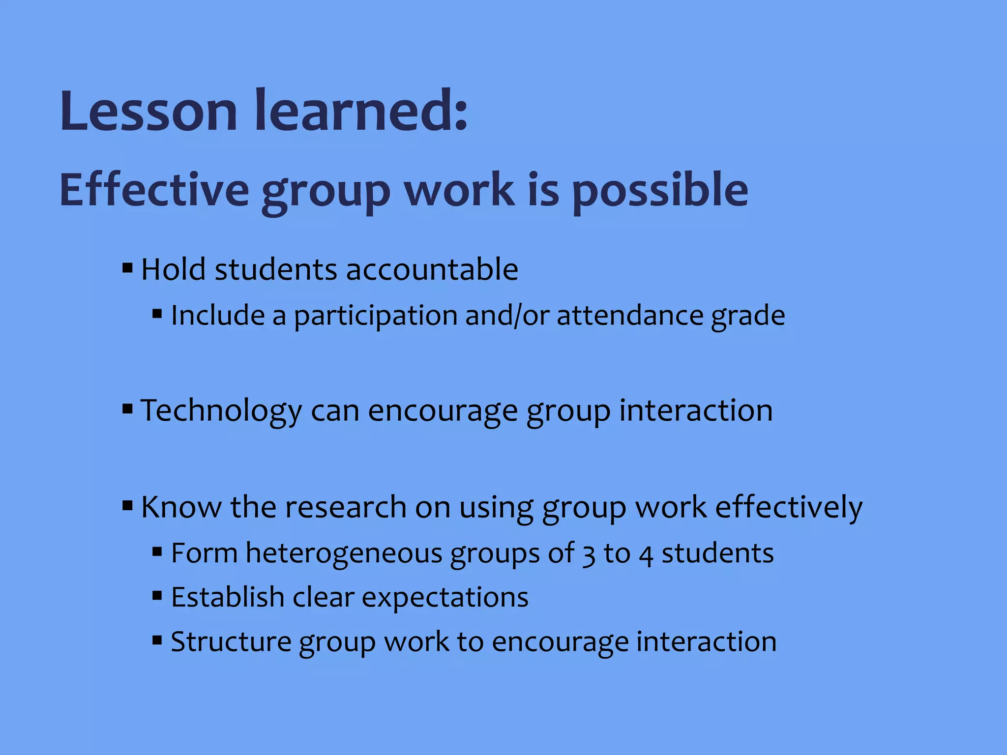 Hold students accountable
 Include a participation and/or attendance grade
Technology can encourage group interaction
Know the research on using group work effectively
 Form heterogeneous groups of 3 to 4 students
 Establish clear expectations
 Structure group work to encourage interaction
Lesson learned:
Effective group work is possible
 