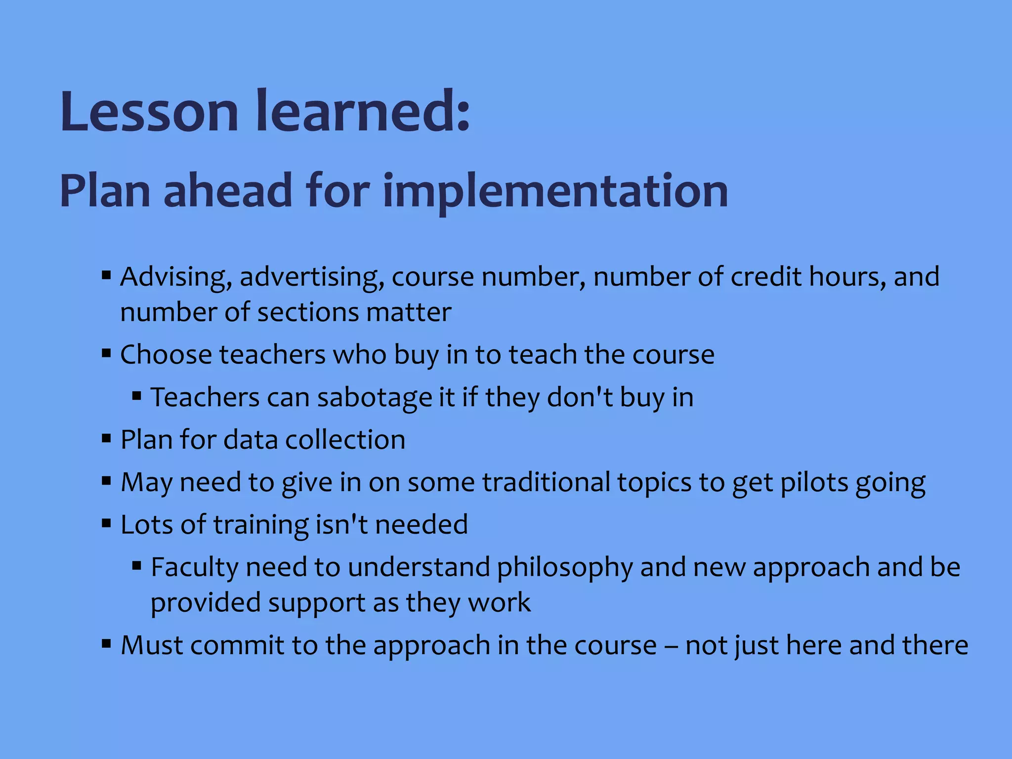  Advising, advertising, course number, number of credit hours, and
number of sections matter
 Choose teachers who buy in to teach the course
 Teachers can sabotage it if they don't buy in
 Plan for data collection
 May need to give in on some traditional topics to get pilots going
 Lots of training isn't needed
 Faculty need to understand philosophy and new approach and be
provided support as they work
 Must commit to the approach in the course – not just here and there
Lesson learned:
Plan ahead for implementation
 
