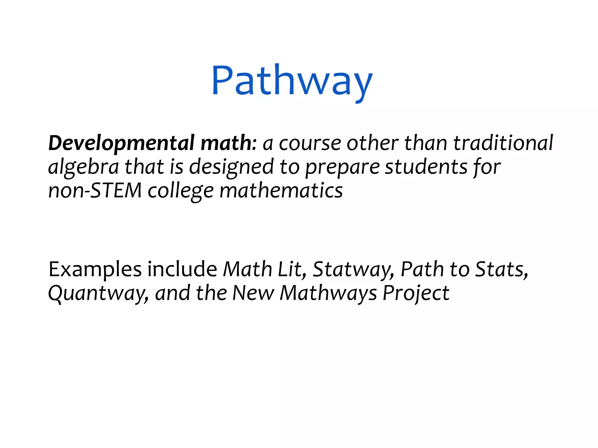 Pathway
Developmental math: a course other than traditional
algebra that is designed to prepare students for
non-STEM college mathematics
Examples include Math Lit, Statway, Path to Stats,
Quantway, and the New Mathways Project
 