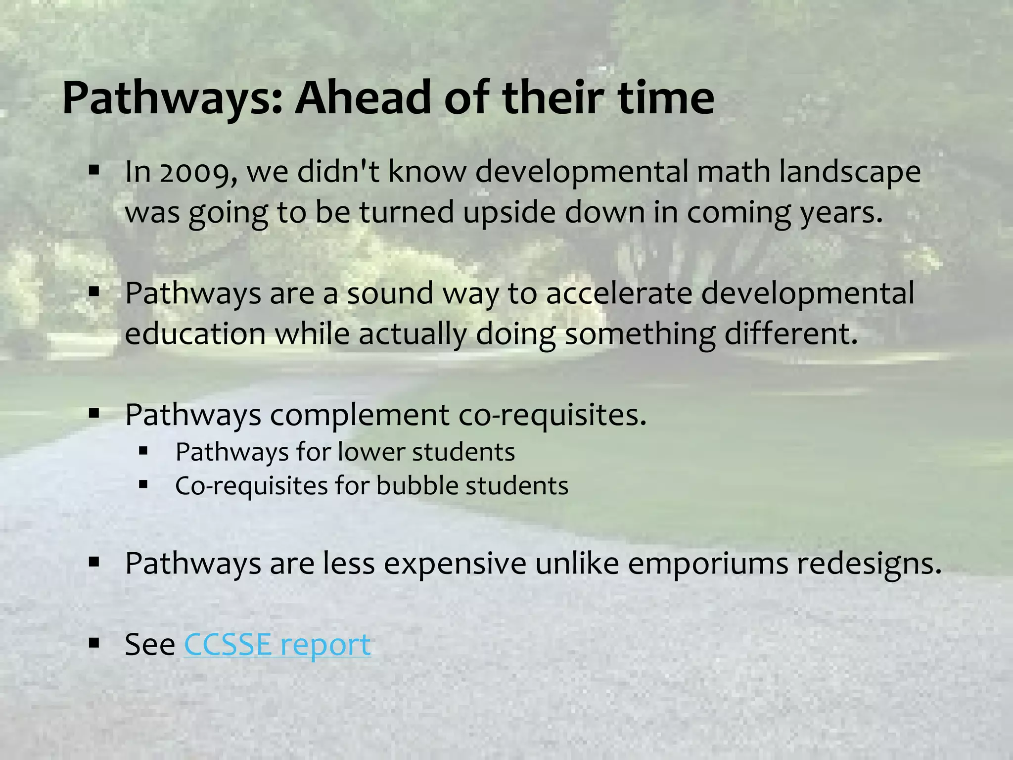 Pathways: Ahead of their time
 In 2009, we didn't know developmental math landscape
was going to be turned upside down in coming years.
 Pathways are a sound way to accelerate developmental
education while actually doing something different.
 Pathways complement co-requisites.
 Pathways for lower students
 Co-requisites for bubble students
 Pathways are less expensive unlike emporiums redesigns.
 See CCSSE report
 