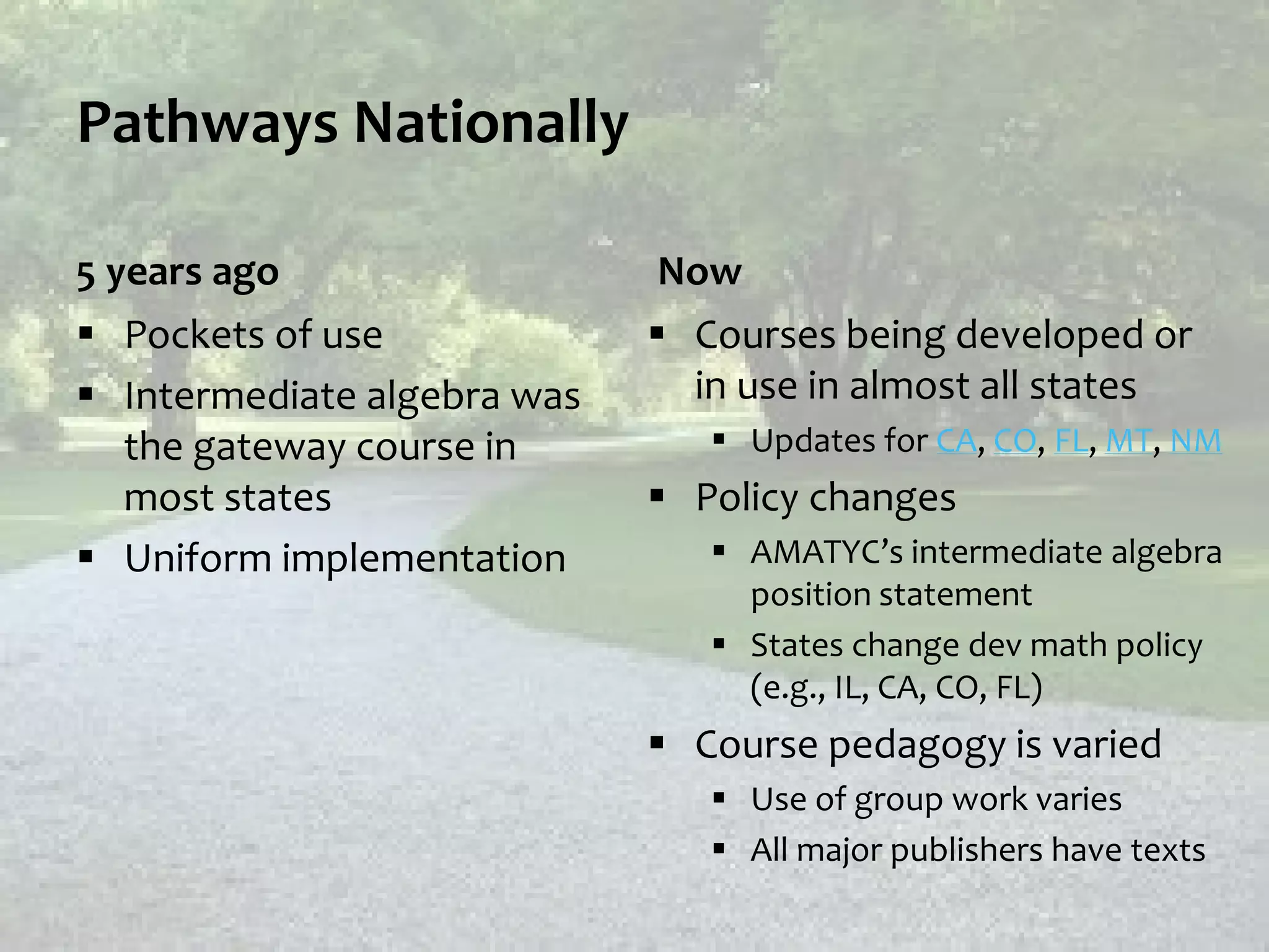 Pathways Nationally
5 years ago
 Pockets of use
 Intermediate algebra was
the gateway course in
most states
 Uniform implementation
Now
 Courses being developed or
in use in almost all states
 Updates for CA, CO, FL, MT, NM
 Policy changes
 AMATYC’s intermediate algebra
position statement
 States change dev math policy
(e.g., IL, CA, CO, FL)
 Course pedagogy is varied
 Use of group work varies
 All major publishers have texts
 