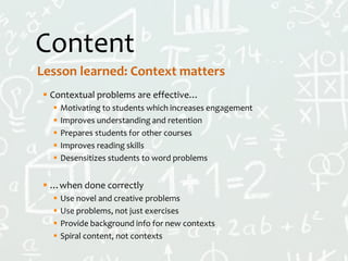 Content
 Contextual problems are effective…
 Motivating to students which increases engagement
 Improves understanding and retention
 Prepares students for other courses
 Improves reading skills
 Desensitizes students to word problems
 …when done correctly
 Use novel and creative problems
 Use problems, not just exercises
 Provide background info for new contexts
 Spiral content, not contexts
Lesson learned: Context matters
 