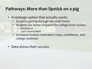 Pathways: More than lipstick on a pig
• A redesign option that actually works
• Students getting through dev math faster
• Students are better prepared for college-level courses
• Persistence
• Learn how to learn
• Increased student motivation, hope, confidence, and
college readiness
• Data shows their success
 
