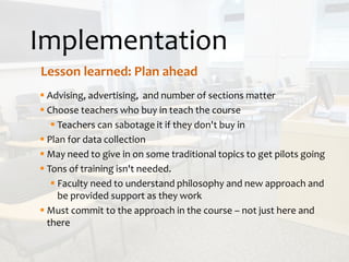 Implementation
Lesson learned: Plan ahead
 Advising, advertising, and number of sections matter
 Choose teachers who buy in teach the course
 Teachers can sabotage it if they don't buy in
 Plan for data collection
 May need to give in on some traditional topics to get pilots going
 Tons of training isn't needed.
 Faculty need to understand philosophy and new approach and
be provided support as they work
 Must commit to the approach in the course – not just here and
there
 