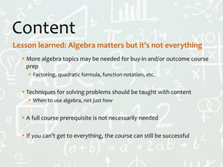 Content
 More algebra topics may be needed for buy-in and/or outcome course
prep
 Factoring, quadratic formula, function notation, etc.
 Techniques for solving problems should be taught with content
 When to use algebra, not just how
 A full course prerequisite is not necessarily needed
 If you can’t get to everything, the course can still be successful
Lesson learned: Algebra matters but it’s not everything
 