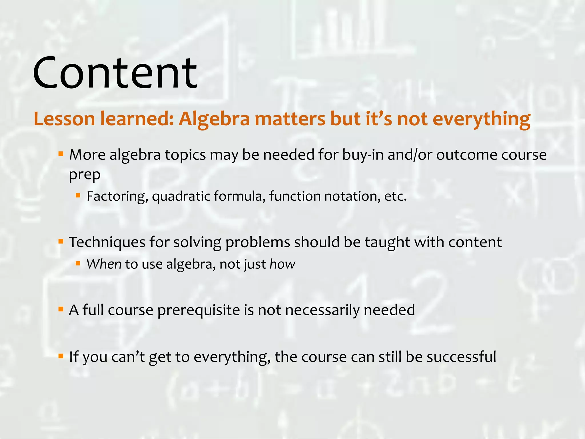 Content
 More algebra topics may be needed for buy-in and/or outcome course
prep
 Factoring, quadratic formula, function notation, etc.
 Techniques for solving problems should be taught with content
 When to use algebra, not just how
 A full course prerequisite is not necessarily needed
 If you can’t get to everything, the course can still be successful
Lesson learned: Algebra matters but it’s not everything
 