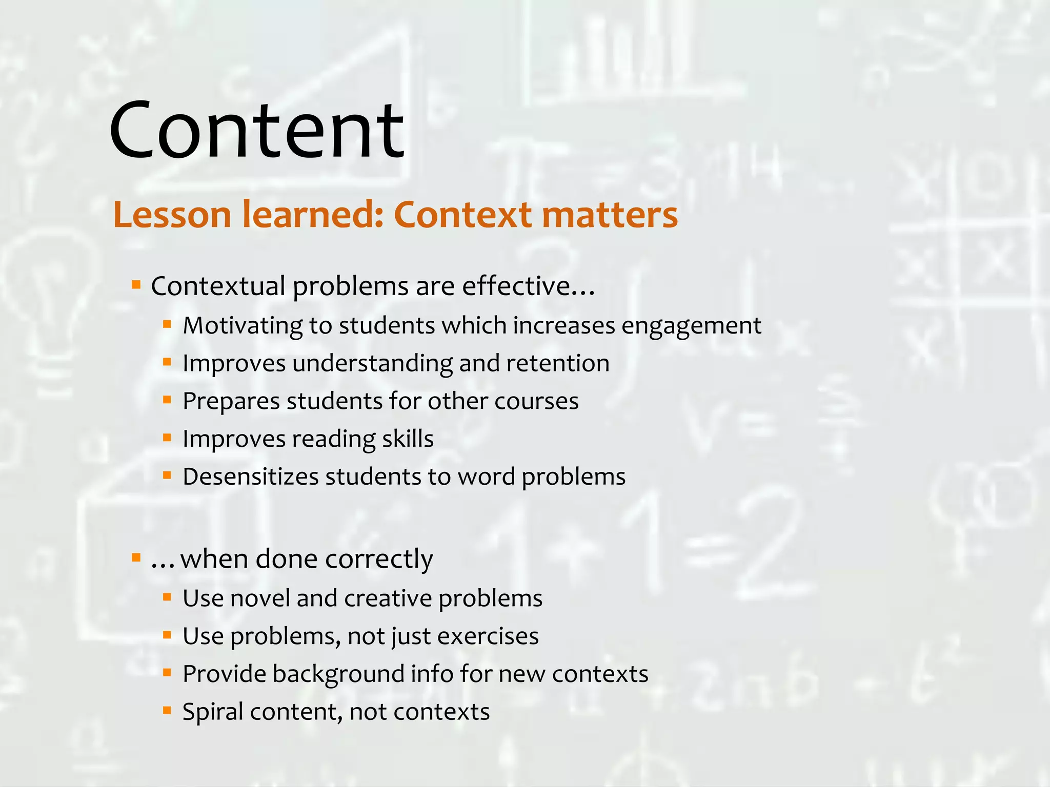 Content
 Contextual problems are effective…
 Motivating to students which increases engagement
 Improves understanding and retention
 Prepares students for other courses
 Improves reading skills
 Desensitizes students to word problems
 …when done correctly
 Use novel and creative problems
 Use problems, not just exercises
 Provide background info for new contexts
 Spiral content, not contexts
Lesson learned: Context matters
 