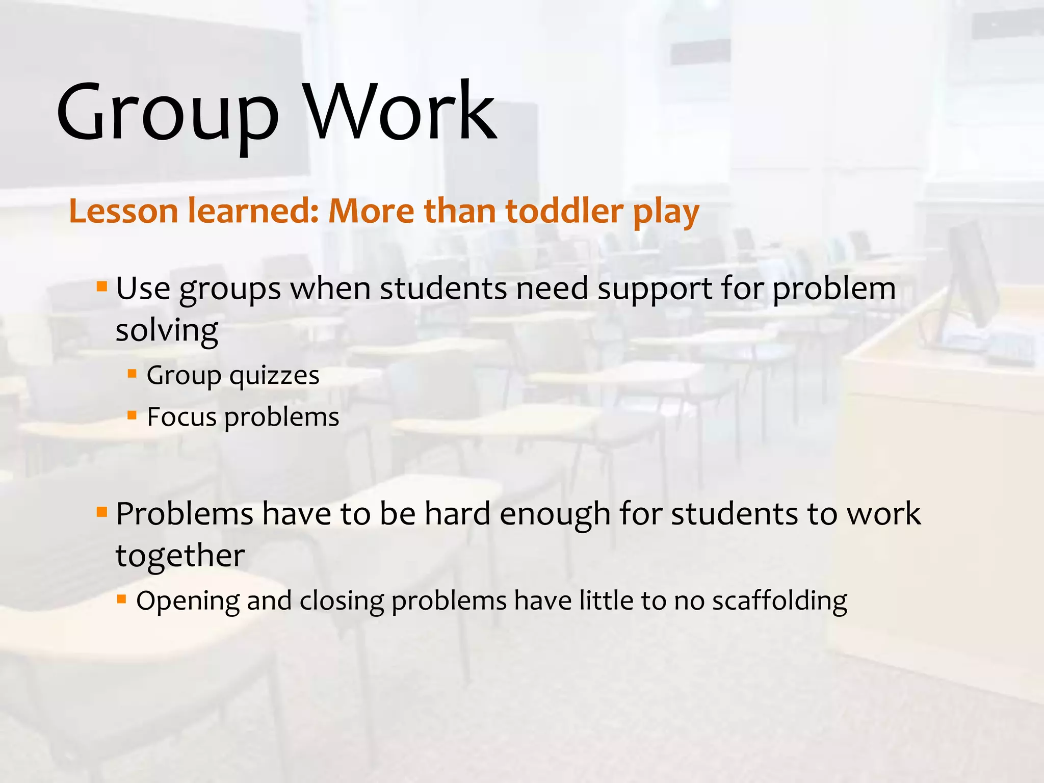 Group Work
Use groups when students need support for problem
solving
 Group quizzes
 Focus problems
Problems have to be hard enough for students to work
together
 Opening and closing problems have little to no scaffolding
Lesson learned: More than toddler play
 