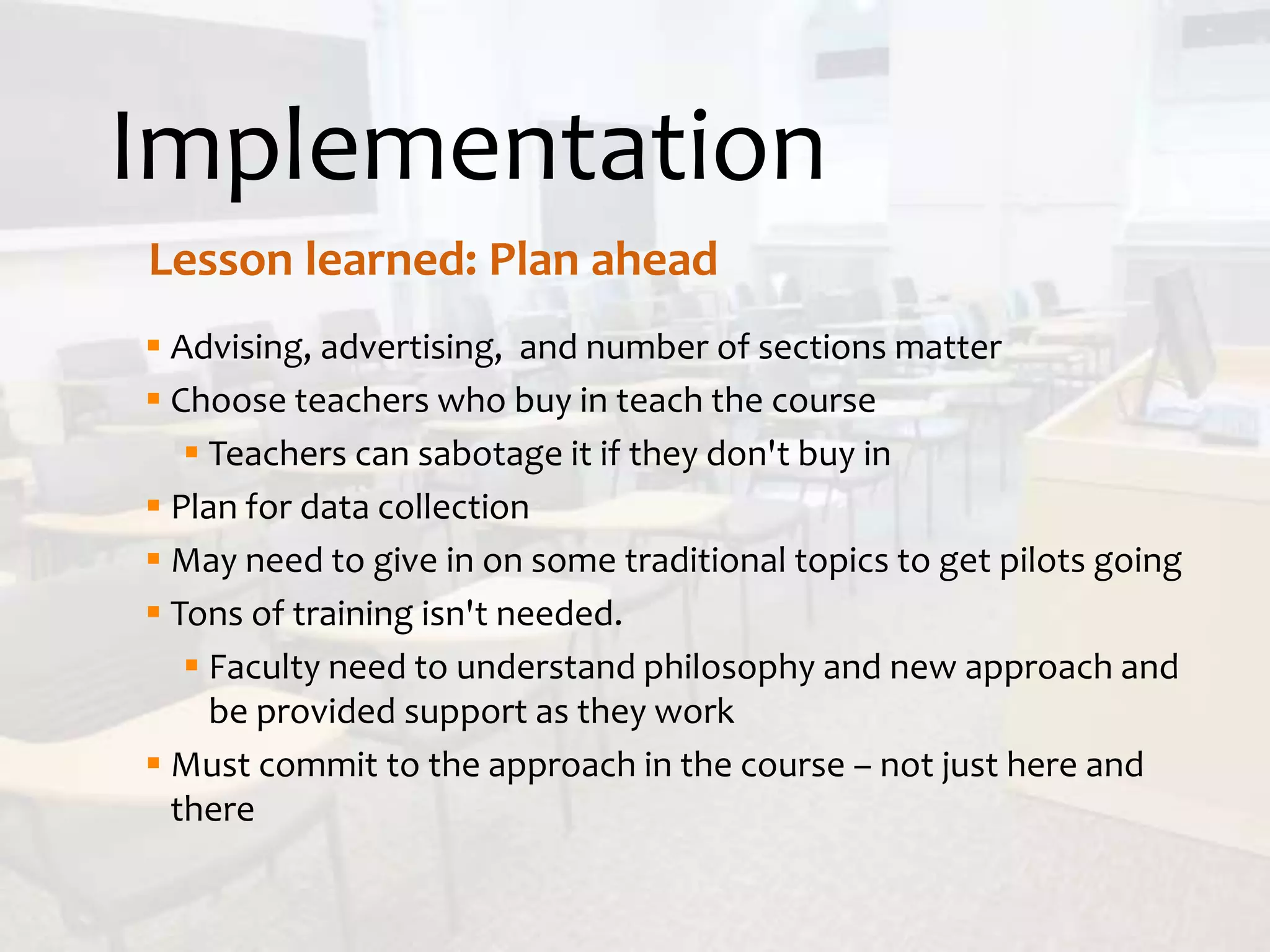 Implementation
Lesson learned: Plan ahead
 Advising, advertising, and number of sections matter
 Choose teachers who buy in teach the course
 Teachers can sabotage it if they don't buy in
 Plan for data collection
 May need to give in on some traditional topics to get pilots going
 Tons of training isn't needed.
 Faculty need to understand philosophy and new approach and
be provided support as they work
 Must commit to the approach in the course – not just here and
there
 