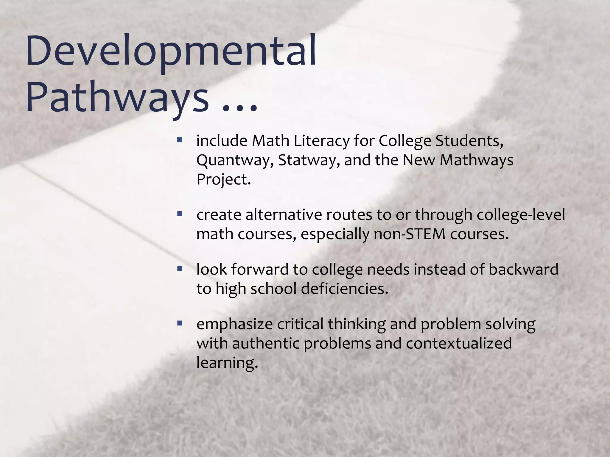 Developmental
Pathways …
 include Math Literacy for College Students,
Quantway, Statway, and the New Mathways
Project.
 create alternative routes to or through college-level
math courses, especially non-STEM courses.
 look forward to college needs instead of backward
to high school deficiencies.
 emphasize critical thinking and problem solving
with authentic problems and contextualized
learning.
 