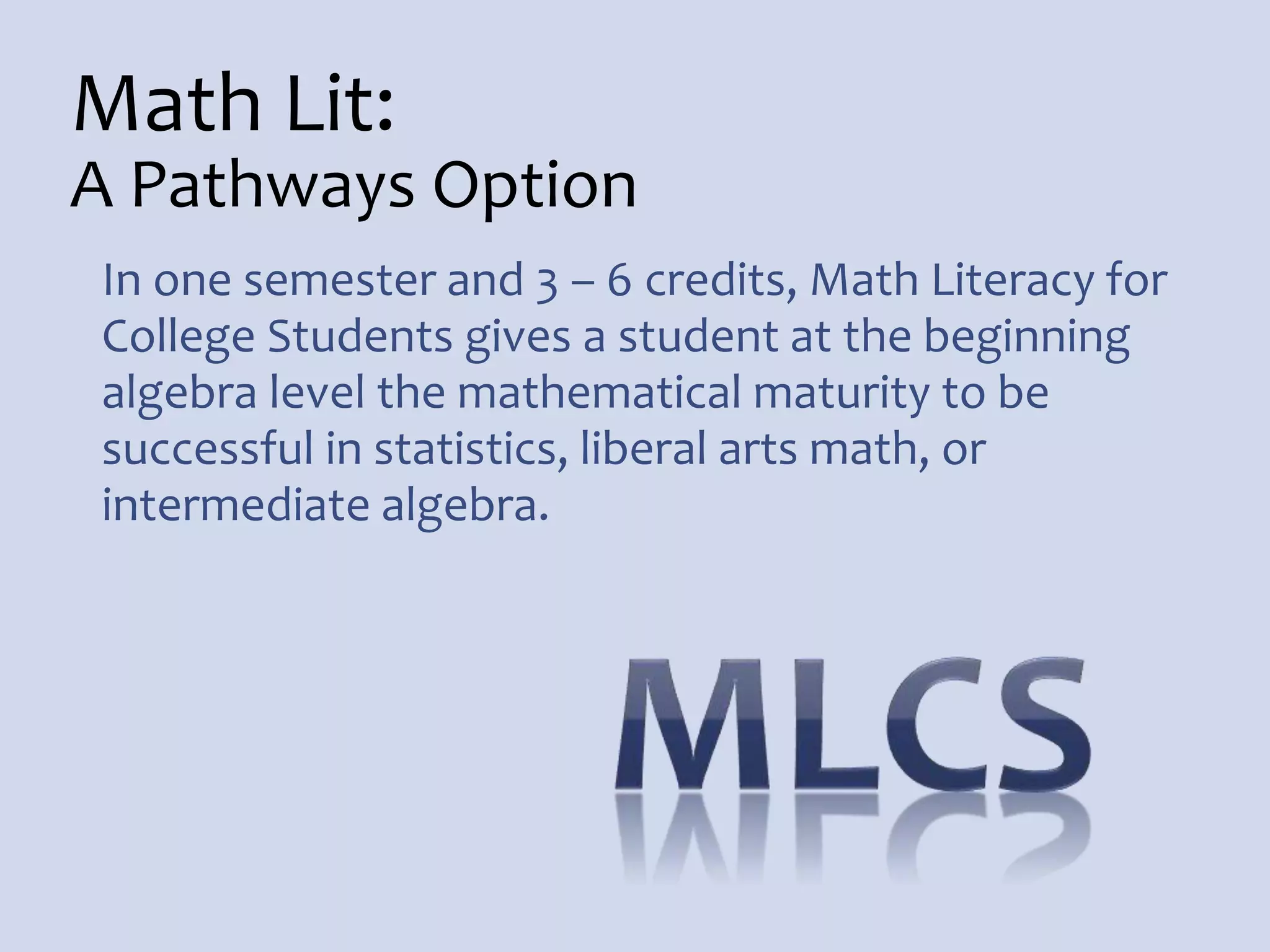 Math Lit:
A Pathways Option
In one semester and 3 – 6 credits, Math Literacy for
College Students gives a student at the beginning
algebra level the mathematical maturity to be
successful in statistics, liberal arts math, or
intermediate algebra.
 