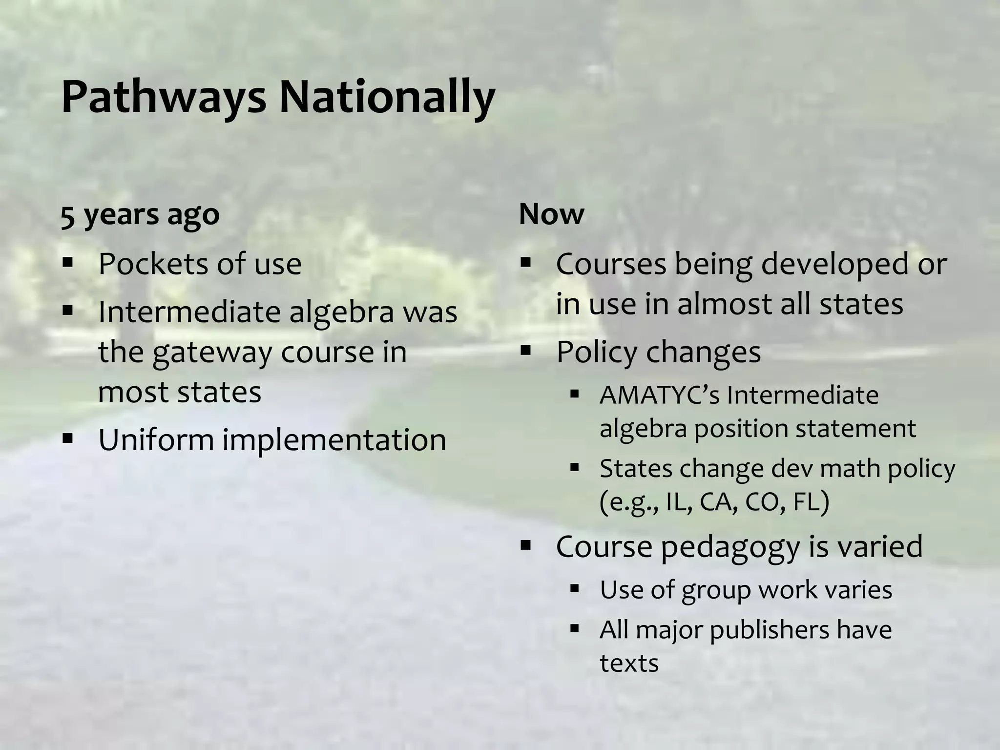 Pathways Nationally
5 years ago
 Pockets of use
 Intermediate algebra was
the gateway course in
most states
 Uniform implementation
Now
 Courses being developed or
in use in almost all states
 Policy changes
 AMATYC’s Intermediate
algebra position statement
 States change dev math policy
(e.g., IL, CA, CO, FL)
 Course pedagogy is varied
 Use of group work varies
 All major publishers have
texts
 