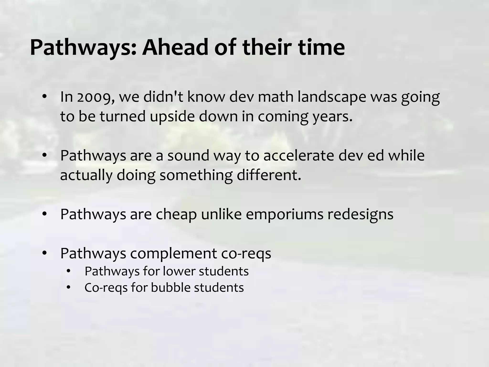 Pathways: Ahead of their time
• In 2009, we didn't know dev math landscape was going
to be turned upside down in coming years.
• Pathways are a sound way to accelerate dev ed while
actually doing something different.
• Pathways are cheap unlike emporiums redesigns
• Pathways complement co-reqs
• Pathways for lower students
• Co-reqs for bubble students
 