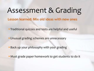 Assessment & Grading
Lesson learned: Mix old ideas with new ones
Traditional quizzes and tests are helpful and useful
Unusual grading schemes are unnecessary
Back up your philosophy with your grading
Must grade paper homework to get students to do it
 