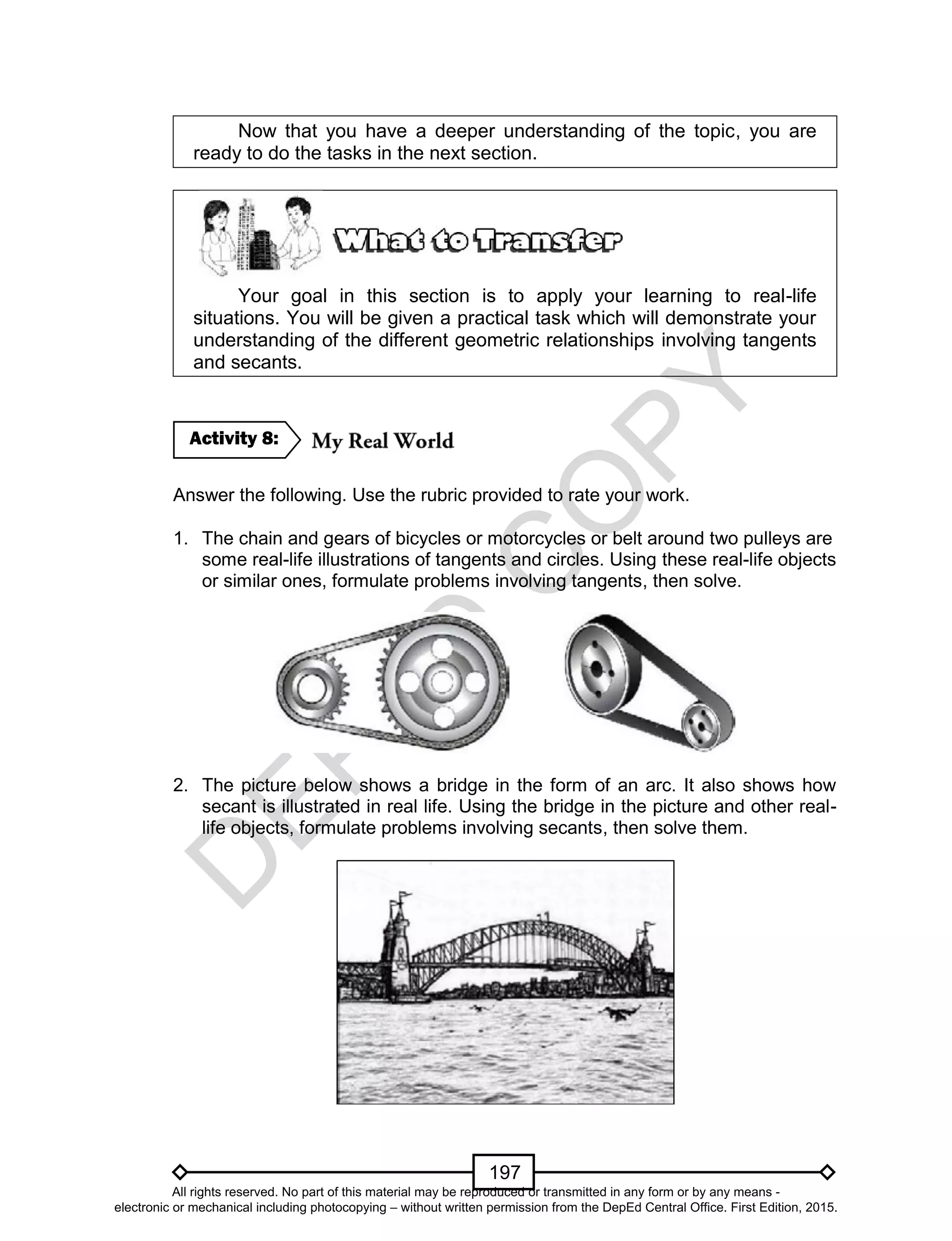 D
EPED
C
O
PY
197
Now that you have a deeper understanding of the topic, you are
ready to do the tasks in the next section.
Your goal in this section is to apply your learning to real-life
situations. You will be given a practical task which will demonstrate your
understanding of the different geometric relationships involving tangents
and secants.
Answer the following. Use the rubric provided to rate your work.
1. The chain and gears of bicycles or motorcycles or belt around two pulleys are
some real-life illustrations of tangents and circles. Using these real-life objects
or similar ones, formulate problems involving tangents, then solve.
2. The picture below shows a bridge in the form of an arc. It also shows how
secant is illustrated in real life. Using the bridge in the picture and other real-
life objects, formulate problems involving secants, then solve them.
Activity 8:
All rights reserved. No part of this material may be reproduced or transmitted in any form or by any means -
electronic or mechanical including photocopying – without written permission from the DepEd Central Office. First Edition, 2015.
 