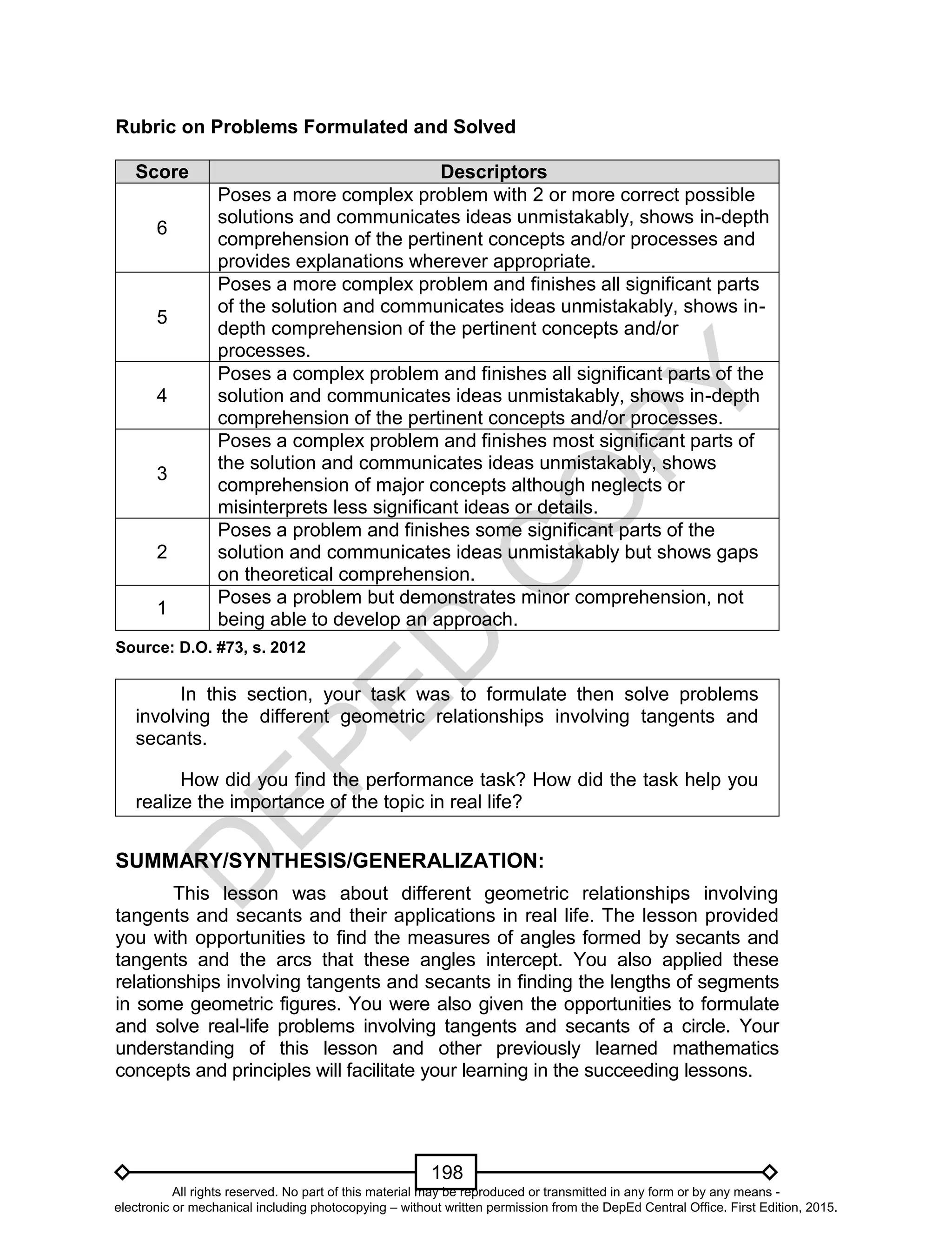 D
EPED
C
O
PY
198
Rubric on Problems Formulated and Solved
Score Descriptors
6
Poses a more complex problem with 2 or more correct possible
solutions and communicates ideas unmistakably, shows in-depth
comprehension of the pertinent concepts and/or processes and
provides explanations wherever appropriate.
5
Poses a more complex problem and finishes all significant parts
of the solution and communicates ideas unmistakably, shows in-
depth comprehension of the pertinent concepts and/or
processes.
4
Poses a complex problem and finishes all significant parts of the
solution and communicates ideas unmistakably, shows in-depth
comprehension of the pertinent concepts and/or processes.
3
Poses a complex problem and finishes most significant parts of
the solution and communicates ideas unmistakably, shows
comprehension of major concepts although neglects or
misinterprets less significant ideas or details.
2
Poses a problem and finishes some significant parts of the
solution and communicates ideas unmistakably but shows gaps
on theoretical comprehension.
1
Poses a problem but demonstrates minor comprehension, not
being able to develop an approach.
Source: D.O. #73, s. 2012
In this section, your task was to formulate then solve problems
involving the different geometric relationships involving tangents and
secants.
How did you find the performance task? How did the task help you
realize the importance of the topic in real life?
SUMMARY/SYNTHESIS/GENERALIZATION:
This lesson was about different geometric relationships involving
tangents and secants and their applications in real life. The lesson provided
you with opportunities to find the measures of angles formed by secants and
tangents and the arcs that these angles intercept. You also applied these
relationships involving tangents and secants in finding the lengths of segments
in some geometric figures. You were also given the opportunities to formulate
and solve real-life problems involving tangents and secants of a circle. Your
understanding of this lesson and other previously learned mathematics
concepts and principles will facilitate your learning in the succeeding lessons.
All rights reserved. No part of this material may be reproduced or transmitted in any form or by any means -
electronic or mechanical including photocopying – without written permission from the DepEd Central Office. First Edition, 2015.
 