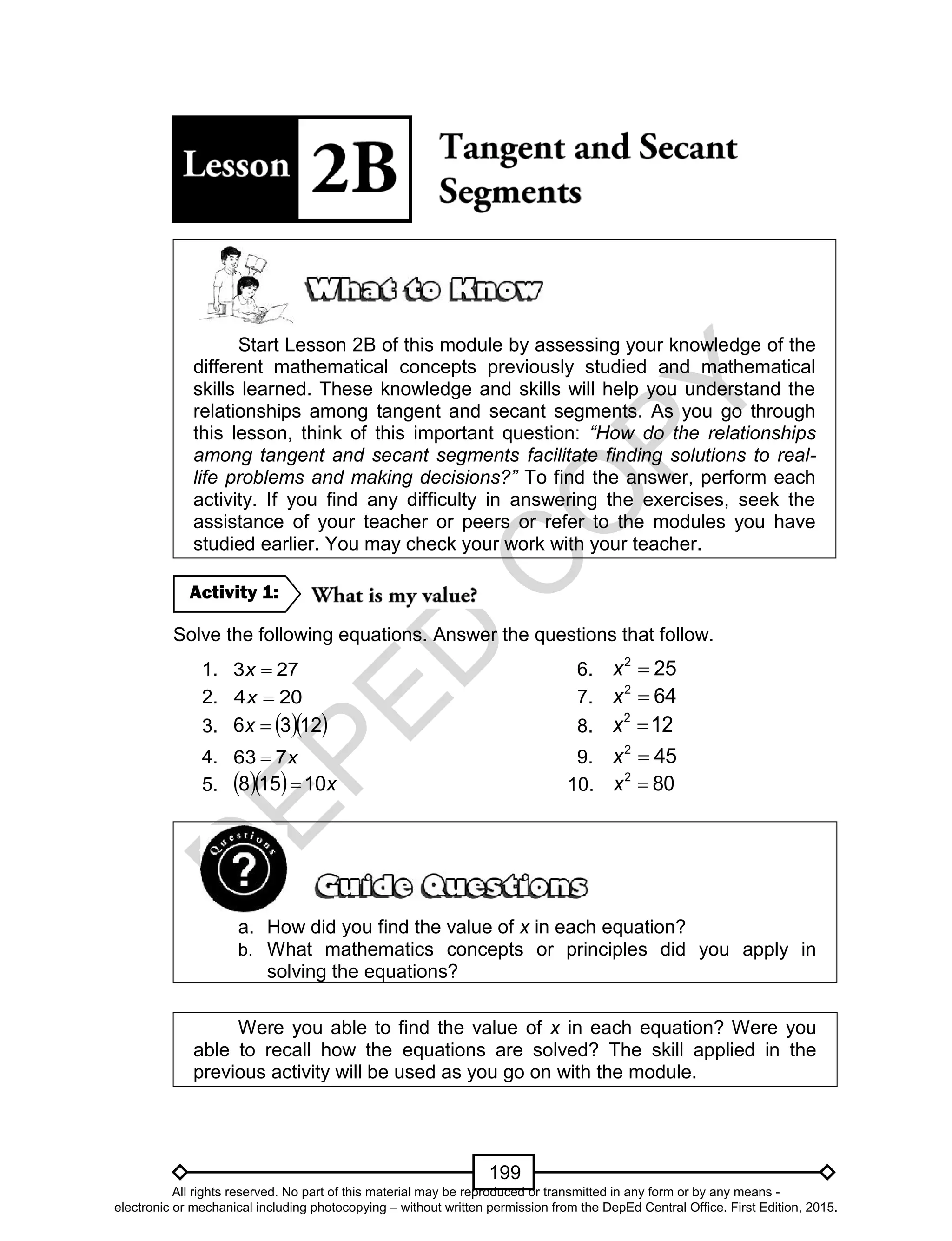 D
EPED
C
O
PY
199
Start Lesson 2B of this module by assessing your knowledge of the
different mathematical concepts previously studied and mathematical
skills learned. These knowledge and skills will help you understand the
relationships among tangent and secant segments. As you go through
this lesson, think of this important question: “How do the relationships
among tangent and secant segments facilitate finding solutions to real-
life problems and making decisions?” To find the answer, perform each
activity. If you find any difficulty in answering the exercises, seek the
assistance of your teacher or peers or refer to the modules you have
studied earlier. You may check your work with your teacher.
Solve the following equations. Answer the questions that follow.
1. 3 27x 6. 2
25x
2. 4 20x 7. 2
64x
3.   1236 x 8. 2
12x
4. x763  9. 2
45x
5.    x10158  10. 2
80x
a. How did you find the value of x in each equation?
b. What mathematics concepts or principles did you apply in
solving the equations?
Were you able to find the value of x in each equation? Were you
able to recall how the equations are solved? The skill applied in the
previous activity will be used as you go on with the module.
Activity 1:
All rights reserved. No part of this material may be reproduced or transmitted in any form or by any means -
electronic or mechanical including photocopying – without written permission from the DepEd Central Office. First Edition, 2015.
 